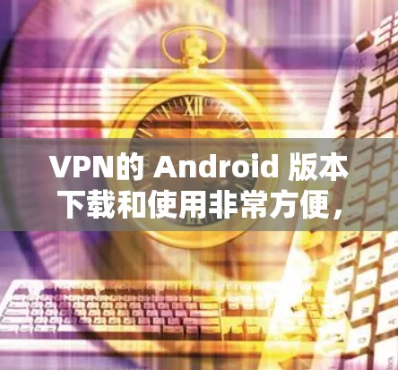 VPN的 Android 版本下载和使用非常方便,以下是几个常用的VPN应用推荐