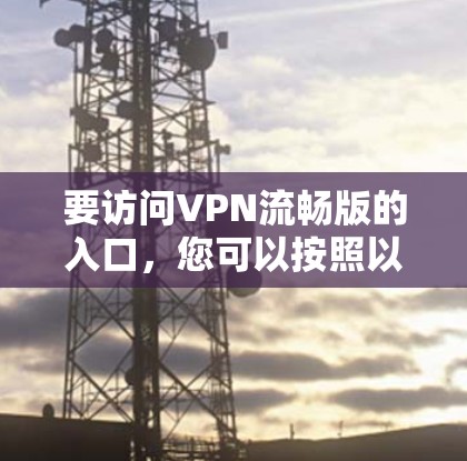 要访问VPN流畅版的入口,您可以按照以下步骤进行选择和操作 要访问VPN流畅版的入口,您可以按照以下步骤进行选择和操作